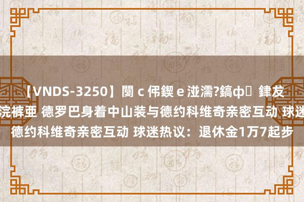 【VNDS-3250】闅ｃ伄鍥ｅ湴濡?鎬ф銉犮儵銉犮儵 娣倝銇叞浣裤亜 德罗巴身着中山装与德约科维奇亲密互动 球迷热议：退休金1万7起步