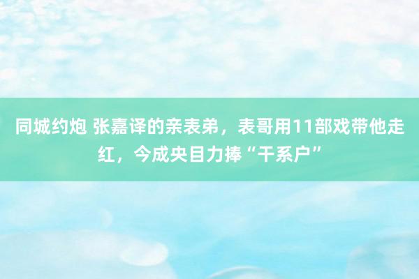 同城约炮 张嘉译的亲表弟，表哥用11部戏带他走红，今成央目力捧“干系户”