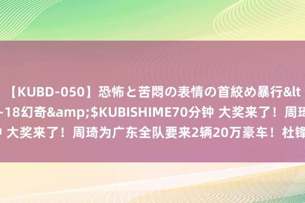 【KUBD-050】恐怖と苦悶の表情の首絞め暴行</a>2013-03-18幻奇&$KUBISHIME70分钟 大奖来了！周琦为广东全队要来2辆20万豪车！杜锋胡明轩缺席典礼