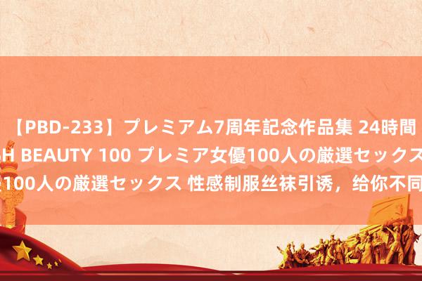 【PBD-233】プレミアム7周年記念作品集 24時間 PREMIUM STYLISH BEAUTY 100 プレミア女優100人の厳選セックス 性感制服丝袜引诱，给你不同样的视觉享受