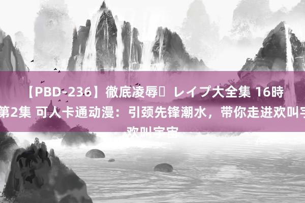 【PBD-236】徹底凌辱・レイプ大全集 16時間 第2集 可人卡通动漫：引颈先锋潮水，带你走进欢叫宇宙