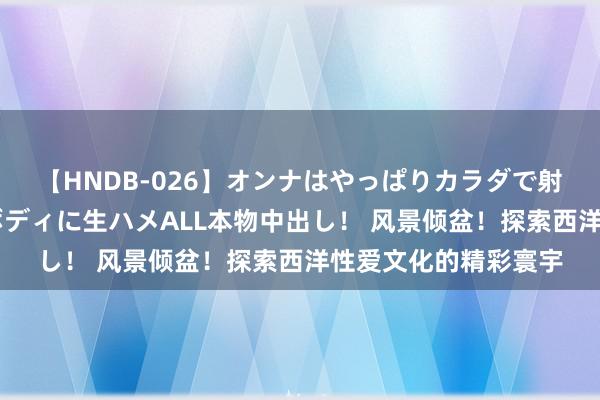 【HNDB-026】オンナはやっぱりカラダで射精する 厳選美巨乳ボディに生ハメALL本物中出し！ 风景倾盆！探索西洋性爱文化的精彩寰宇