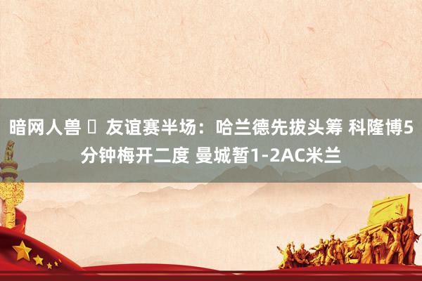 暗网人兽 ⚽友谊赛半场：哈兰德先拔头筹 科隆博5分钟梅开二度 曼城暂1-2AC米兰