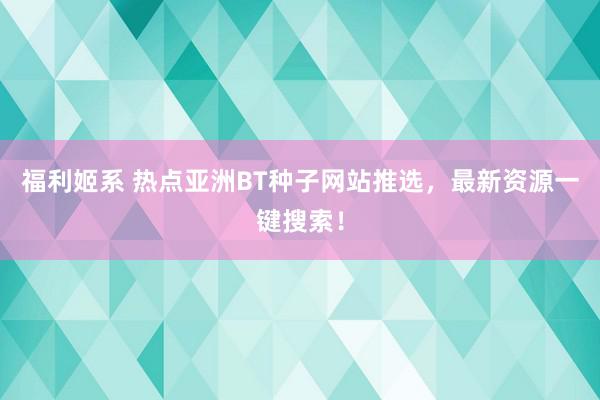 福利姬系 热点亚洲BT种子网站推选，最新资源一键搜索！