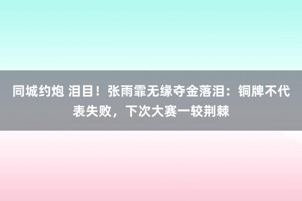 同城约炮 泪目！张雨霏无缘夺金落泪：铜牌不代表失败，下次大赛一较荆棘