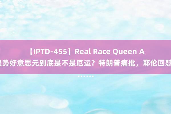 【IPTD-455】Real Race Queen AYA 强势好意思元到底是不是厄运？特朗普痛批，耶伦回怼……