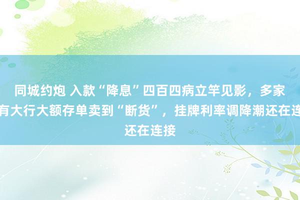 同城约炮 入款“降息”四百四病立竿见影，多家国有大行大额存单卖到“断货”，挂牌利率调降潮还在连接