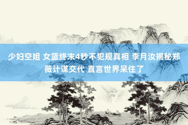 少妇空姐 女篮终末4秒不犯规真相 李月汝揭秘郑薇计谋交代 直言世界呆住了