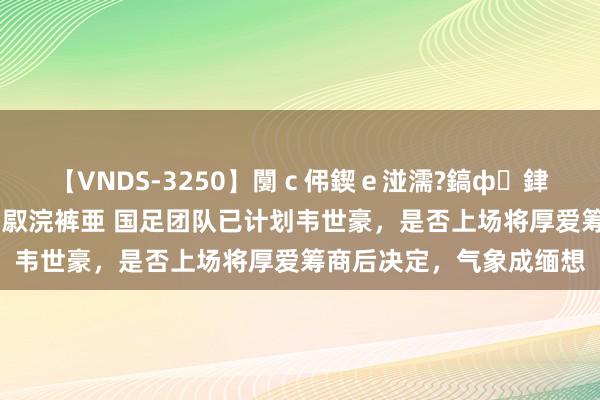 【VNDS-3250】闅ｃ伄鍥ｅ湴濡?鎬ф銉犮儵銉犮儵 娣倝銇叞浣裤亜 国足团队已计划韦世豪，是否上场将厚爱筹商后决定，气象成缅想