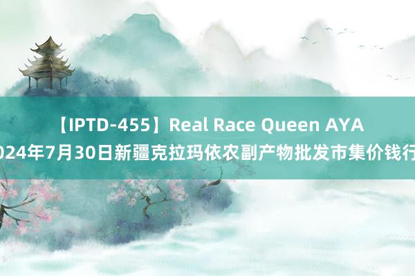 【IPTD-455】Real Race Queen AYA 2024年7月30日新疆克拉玛依农副产物批发市集价钱行情