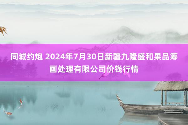 同城约炮 2024年7月30日新疆九隆盛和果品筹画处理有限公司价钱行情