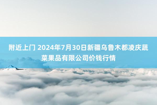 附近上门 2024年7月30日新疆乌鲁木都凌庆蔬菜果品有限公司价钱行情