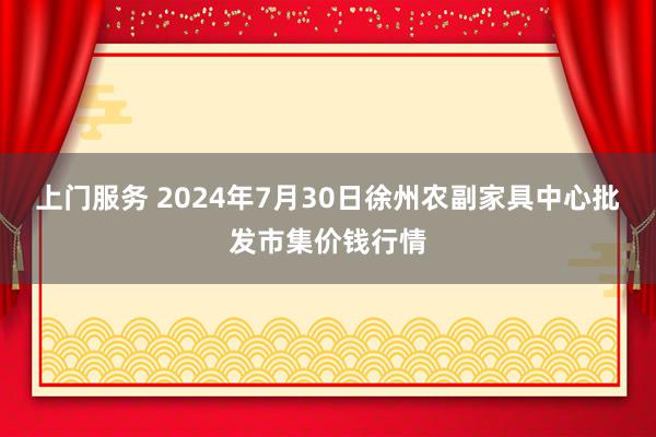 上门服务 2024年7月30日徐州农副家具中心批发市集价钱行情