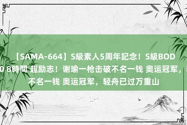 【SAMA-664】S級素人5周年記念！S級BODY中出しBEST30 8時間 超励志！谢瑜一枪击破不名一钱 奥运冠军，轻舟已过万重山