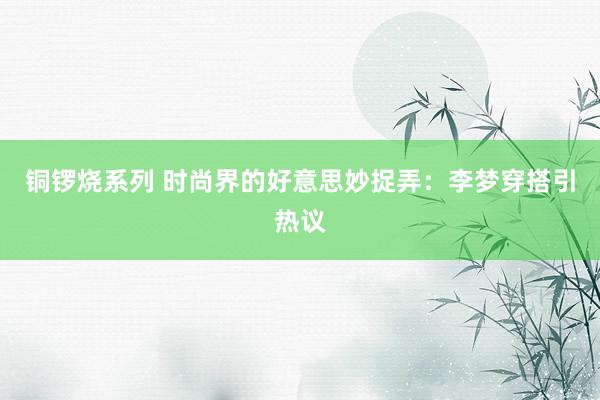 铜锣烧系列 时尚界的好意思妙捉弄：李梦穿搭引热议