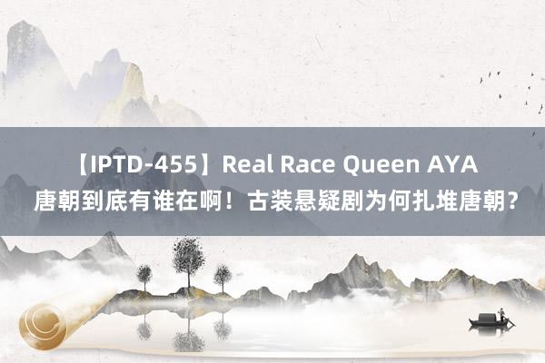 【IPTD-455】Real Race Queen AYA 唐朝到底有谁在啊！古装悬疑剧为何扎堆唐朝？