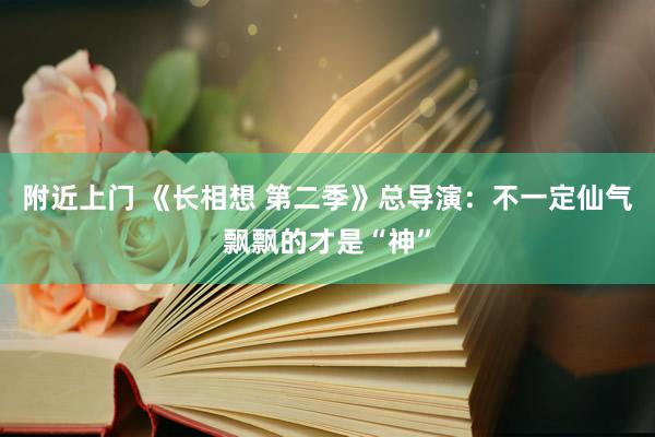 附近上门 《长相想 第二季》总导演：不一定仙气飘飘的才是“神”