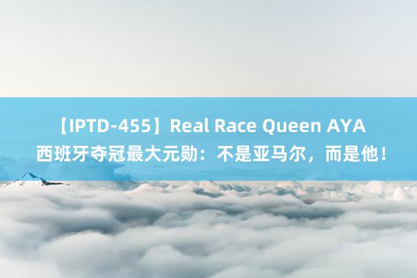 【IPTD-455】Real Race Queen AYA 西班牙夺冠最大元勋：不是亚马尔，而是他！