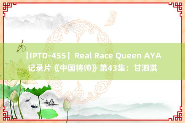 【IPTD-455】Real Race Queen AYA 记录片《中国将帅》第43集：甘泗淇