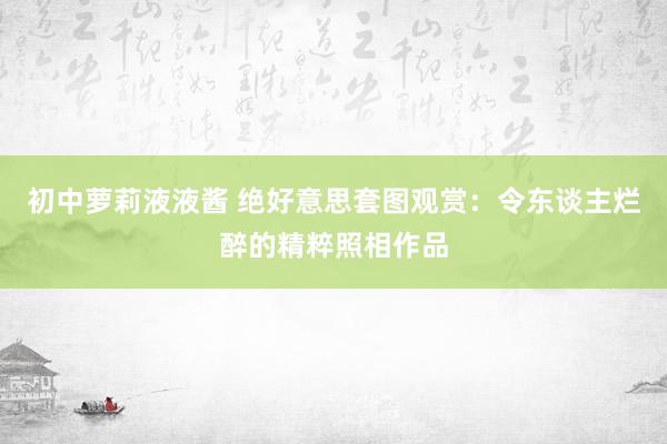 初中萝莉液液酱 绝好意思套图观赏：令东谈主烂醉的精粹照相作品