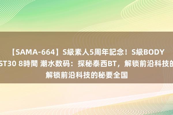 【SAMA-664】S級素人5周年記念！S級BODY中出しBEST30 8時間 潮水数码：探秘泰西BT，解锁前沿科技的秘要全国