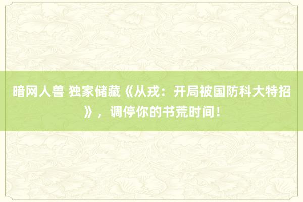 暗网人兽 独家储藏《从戎：开局被国防科大特招》，调停你的书荒时间！