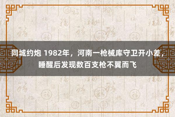 同城约炮 1982年，河南一枪械库守卫开小差，睡醒后发现数百支枪不翼而飞