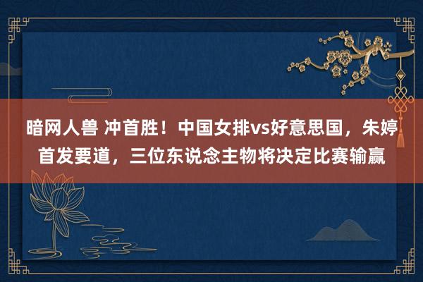 暗网人兽 冲首胜！中国女排vs好意思国，朱婷首发要道，三位东说念主物将决定比赛输赢