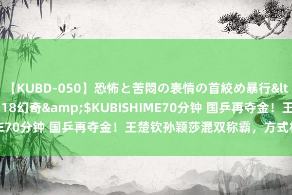 【KUBD-050】恐怖と苦悶の表情の首絞め暴行</a>2013-03-18幻奇&$KUBISHIME70分钟 国乒再夺金！王楚钦孙颖莎混双称霸，方式相拥庆祝