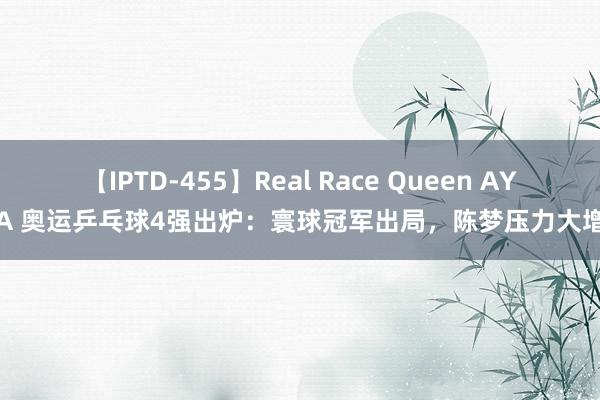 【IPTD-455】Real Race Queen AYA 奥运乒乓球4强出炉：寰球冠军出局，陈梦压力大增