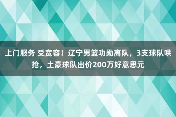 上门服务 受宽容！辽宁男篮功勋离队，3支球队哄抢，土豪球队出价200万好意思元