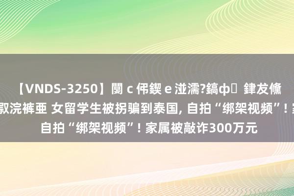 【VNDS-3250】闅ｃ伄鍥ｅ湴濡?鎬ф銉犮儵銉犮儵 娣倝銇叞浣裤亜 女留学生被拐骗到泰国, 自拍“绑架视频”! 家属被敲诈300万元