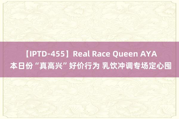 【IPTD-455】Real Race Queen AYA 本日份“真高兴”好价行为 乳饮冲调专场定心囤