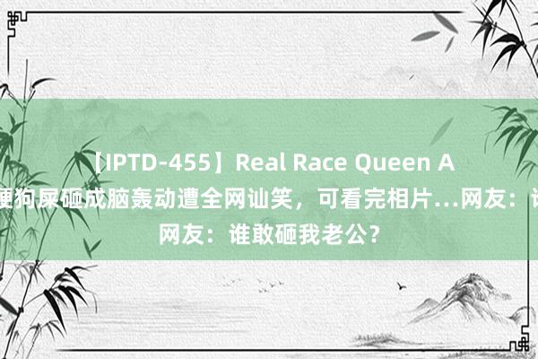 【IPTD-455】Real Race Queen AYA 小哥被冻硬狗屎砸成脑轰动遭全网讪笑，可看完相片…网友：谁敢砸我老公？