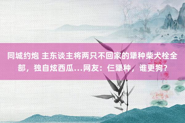 同城约炮 主东谈主将两只不回家的犟种柴犬栓全部，独自炫西瓜…网友：仨犟种，谁更狗？