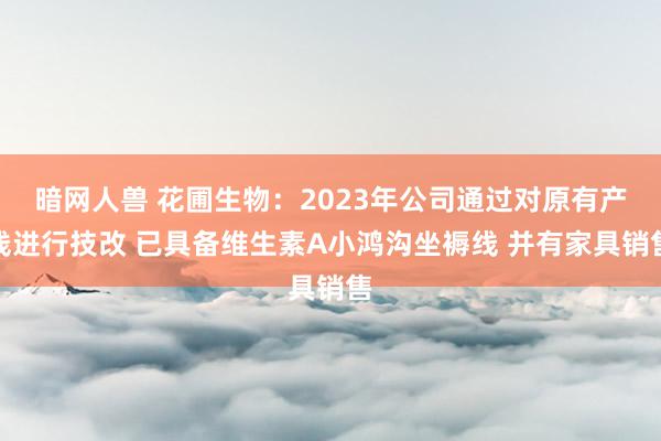 暗网人兽 花圃生物：2023年公司通过对原有产线进行技改 已具备维生素A小鸿沟坐褥线 并有家具销售