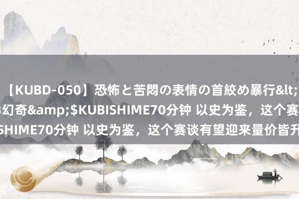 【KUBD-050】恐怖と苦悶の表情の首絞め暴行</a>2013-03-18幻奇&$KUBISHIME70分钟 以史为鉴，这个赛谈有望迎来量价皆升