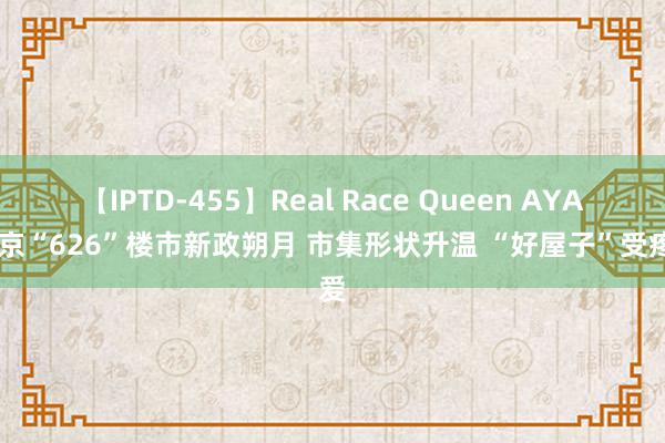 【IPTD-455】Real Race Queen AYA 北京“626”楼市新政朔月 市集形状升温 “好屋子”受疼爱