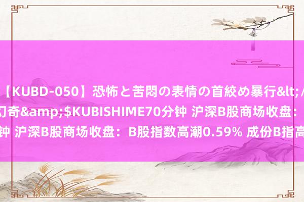 【KUBD-050】恐怖と苦悶の表情の首絞め暴行</a>2013-03-18幻奇&$KUBISHIME70分钟 沪深B股商场收盘：B股指数高潮0.59% 成份B指高潮0.51%