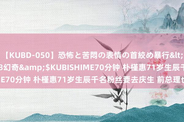 【KUBD-050】恐怖と苦悶の表情の首絞め暴行</a>2013-03-18幻奇&$KUBISHIME70分钟 朴槿惠71岁生辰千名粉丝要去庆生 前总理也助阵