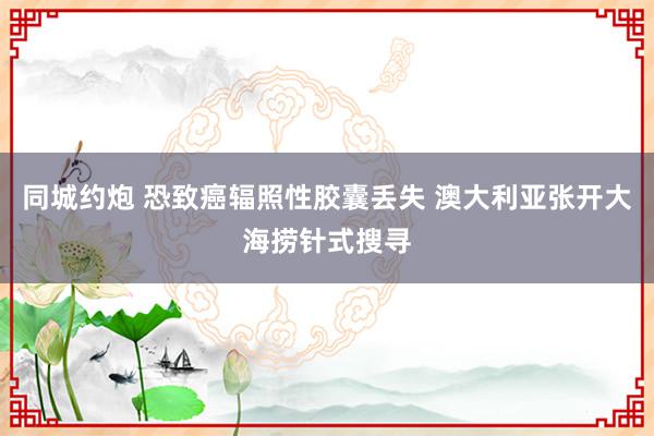 同城约炮 恐致癌辐照性胶囊丢失 澳大利亚张开大海捞针式搜寻