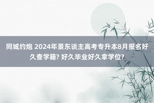 同城约炮 2024年景东谈主高考专升本8月报名好久查学籍? 好久毕业好久拿学位?