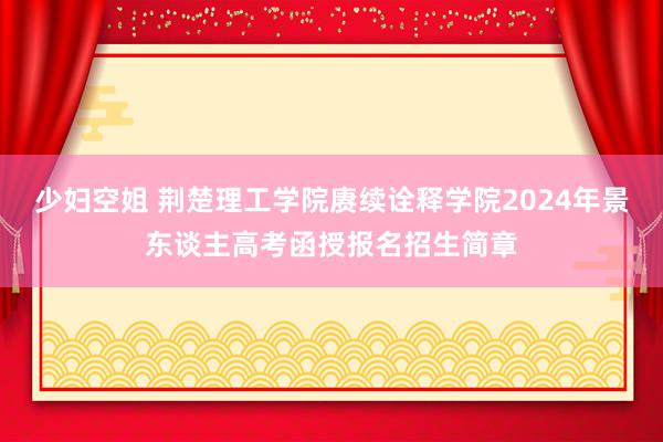 少妇空姐 荆楚理工学院赓续诠释学院2024年景东谈主高考函授报名招生简章