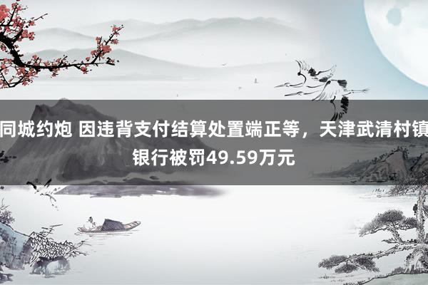 同城约炮 因违背支付结算处置端正等，天津武清村镇银行被罚49.59万元