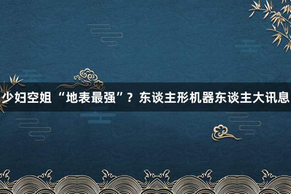 少妇空姐 “地表最强”？东谈主形机器东谈主大讯息