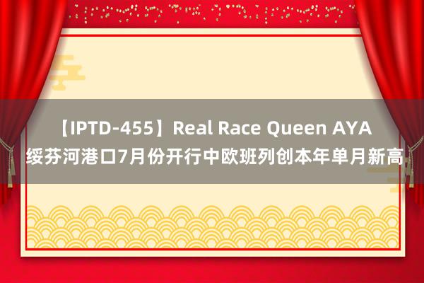 【IPTD-455】Real Race Queen AYA 绥芬河港口7月份开行中欧班列创本年单月新高