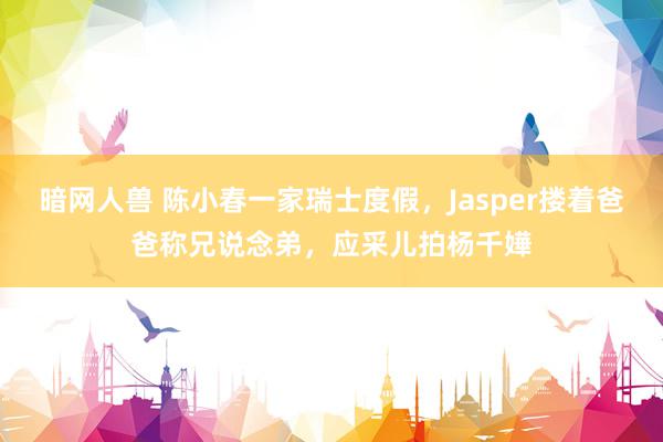 暗网人兽 陈小春一家瑞士度假，Jasper搂着爸爸称兄说念弟，应采儿拍杨千嬅