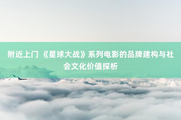 附近上门 《星球大战》系列电影的品牌建构与社会文化价值探析