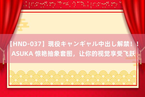 【HND-037】現役キャンギャル中出し解禁！！ ASUKA 惊艳抽象套图，让你的视觉享受飞跃