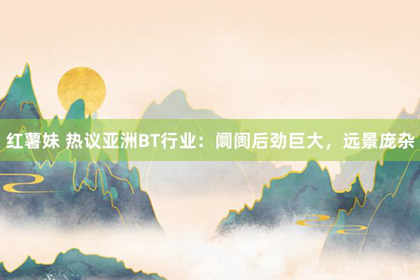 红薯妹 热议亚洲BT行业：阛阓后劲巨大，远景庞杂